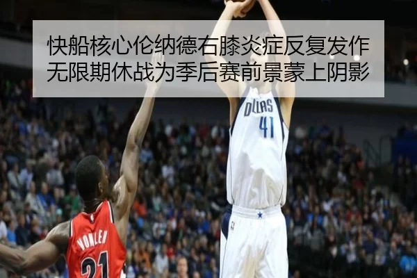 快船核心伦纳德右膝炎症反复发作 无限期休战为季后赛前景蒙上阴影