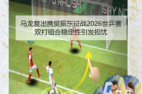 马龙复出携樊振东征战2026世乒赛 双打组合稳定性引发担忧