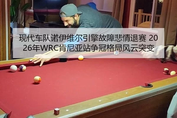 现代车队诺伊维尔引擎故障悲情退赛 2026年WRC肯尼亚站争冠格局风云突变